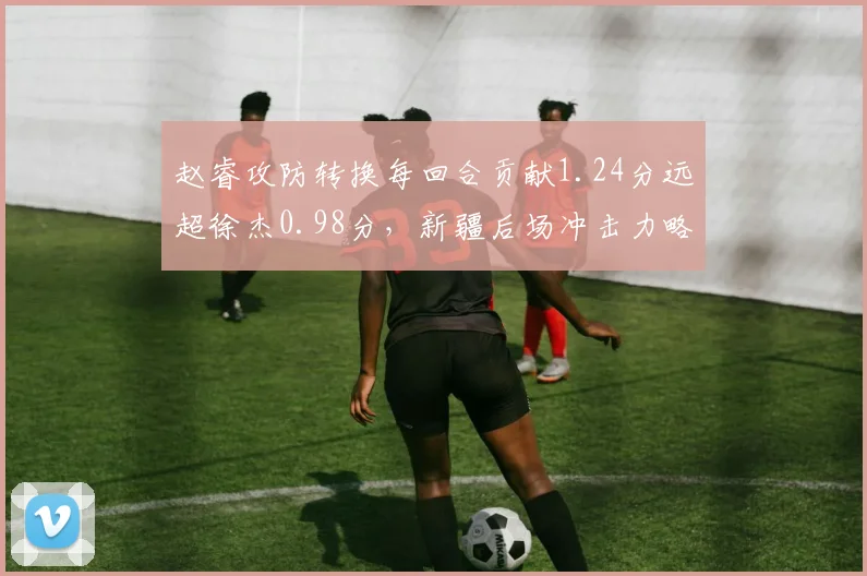 赵睿攻防转换每回合贡献1.24分远超徐杰0.98分，新疆后场冲击力略胜广东