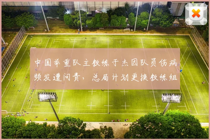 中国举重队主教练于杰因队员伤病频发遭问责，总局计划更换教练组核心
