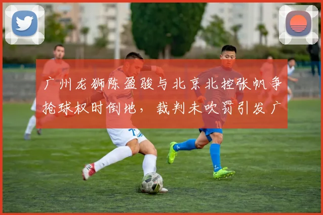 广州龙狮陈盈骏与北京北控张帆争抢球权时倒地,裁判未吹罚引发广州队强烈不满