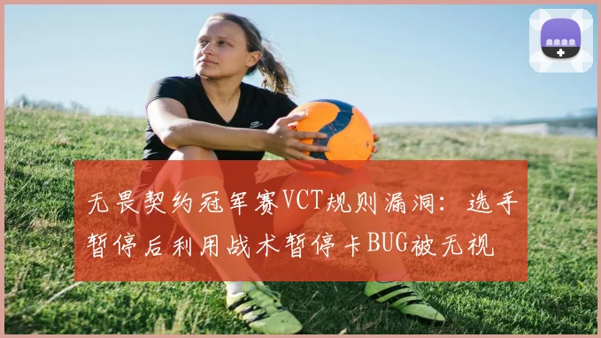 无畏契约冠军赛VCT规则漏洞:选手暂停后利用战术暂停卡BUG被无视
