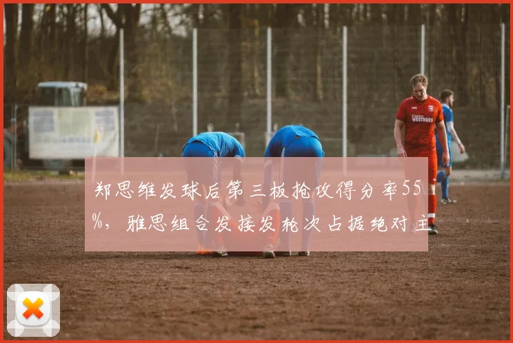 郑思维发球后第三板抢攻得分率55%,雅思组合发接发轮次占据绝对主动